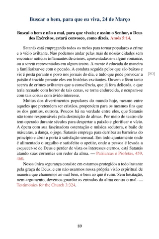Buscar o bem, para que eu viva, 24 de Março

Buscai o bem e não o mal, para que vivais; e assim o Senhor, o Deus
     dos Exércitos, estará convosco, como dizeis. Amós 5:14.

    Satanás está empregando todos os meios para tornar populares o crime
e o vício aviltante. Não podemos andar pelas ruas de nossas cidades sem
encontrar notícias inﬂamantes de crimes, apresentadas em algum romance,
ou a serem representados em algum teatro. A mente é educada de maneira
a familiarizar-se com o pecado. A conduta seguida pelos que são baixos e
vis é posta perante o povo nos jornais do dia, e tudo que pode provocar a    [80]
paixão é trazido perante eles em histórias excitantes. Ouvem e lêem tanto
acerca de crimes aviltantes que a consciência, que já fora delicada, e que
teria recuado com horror de tais cenas, se torna endurecida, e ocupam-se
com tais coisas com ávido interesse.
    Muitos dos divertimentos populares do mundo hoje, mesmo entre
aqueles que pretendem ser cristãos, propendem para os mesmos ﬁns que
os dos gentios, outrora. Poucos há na verdade entre eles, que Satanás
não torne responsáveis pela destruição de almas. Por meio do teatro ele
tem operado durante séculos para despertar a paixão e gloriﬁcar o vício.
A ópera com sua fascinadora ostentação e música sedutora, o baile de
máscaras, a dança, o jogo, Satanás emprega para derribar as barreiras do
princípio e abrir a porta à satisfação sensual. Em todo ajuntamento onde
é alimentado o orgulho e satisfeito o apetite, onde a pessoa é levada a
esquecer-se de Deus e perder de vista os interesses eternos, está Satanás
atando suas correntes em redor da alma. — Patriarcas e Profetas, 459,
460.
    Nossa única segurança consiste em estarmos protegidos a todo instante
pela graça de Deus, e em não usarmos nossa própria visão espiritual de
maneira que chamemos ao mal bem, e bem ao que é ruim. Sem hesitação,
nem argumento, devemos guardar as entradas da alma contra o mal. —
Testimonies for the Church 3:324.




                                   89
 