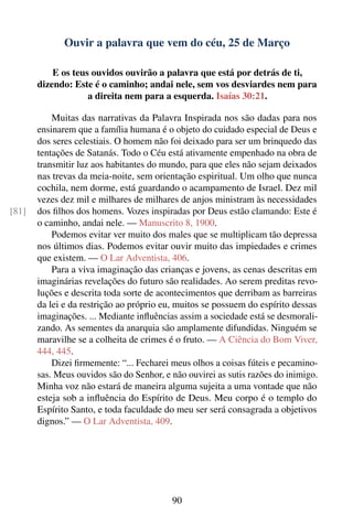 Ouvir a palavra que vem do céu, 25 de Março

           E os teus ouvidos ouvirão a palavra que está por detrás de ti,
       dizendo: Este é o caminho; andai nele, sem vos desviardes nem para
                    a direita nem para a esquerda. Isaías 30:21.

           Muitas das narrativas da Palavra Inspirada nos são dadas para nos
       ensinarem que a família humana é o objeto do cuidado especial de Deus e
       dos seres celestiais. O homem não foi deixado para ser um brinquedo das
       tentações de Satanás. Todo o Céu está ativamente empenhado na obra de
       transmitir luz aos habitantes do mundo, para que eles não sejam deixados
       nas trevas da meia-noite, sem orientação espiritual. Um olho que nunca
       cochila, nem dorme, está guardando o acampamento de Israel. Dez mil
       vezes dez mil e milhares de milhares de anjos ministram às necessidades
[81]   dos ﬁlhos dos homens. Vozes inspiradas por Deus estão clamando: Este é
       o caminho, andai nele. — Manuscrito 8, 1900.
           Podemos evitar ver muito dos males que se multiplicam tão depressa
       nos últimos dias. Podemos evitar ouvir muito das impiedades e crimes
       que existem. — O Lar Adventista, 406.
           Para a viva imaginação das crianças e jovens, as cenas descritas em
       imaginárias revelações do futuro são realidades. Ao serem preditas revo-
       luções e descrita toda sorte de acontecimentos que derribam as barreiras
       da lei e da restrição ao próprio eu, muitos se possuem do espírito dessas
       imaginações. ... Mediante inﬂuências assim a sociedade está se desmorali-
       zando. As sementes da anarquia são amplamente difundidas. Ninguém se
       maravilhe se a colheita de crimes é o fruto. — A Ciência do Bom Viver,
       444, 445.
           Dizei ﬁrmemente: “... Fecharei meus olhos a coisas fúteis e pecamino-
       sas. Meus ouvidos são do Senhor, e não ouvirei as sutis razões do inimigo.
       Minha voz não estará de maneira alguma sujeita a uma vontade que não
       esteja sob a inﬂuência do Espírito de Deus. Meu corpo é o templo do
       Espírito Santo, e toda faculdade do meu ser será consagrada a objetivos
       dignos.” — O Lar Adventista, 409.




                                          90
 