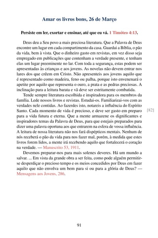 Amar os livros bons, 26 de Março

  Persiste em ler, exortar e ensinar, até que eu vá. 1 Timóteo 4:13.

    Deus deu a Seu povo a mais preciosa literatura. Que a Palavra de Deus
encontre um lugar em cada compartimento da casa. Guardai a Bíblia, o pão
da vida, bem à vista. Que o dinheiro gasto em revistas, em vez disso seja
empregado em publicações que contenham a verdade presente, e tenham
elas um lugar preeminente no lar. Com toda a segurança, estas podem ser
apresentadas às crianças e aos jovens. As novelas não devem entrar nos
lares dos que crêem em Cristo. Não apresenteis aos jovens aquilo que
é representado como madeira, feno ou palha, porque isto envenenará o
apetite por aquilo que representa o ouro, a prata e as pedras preciosas. A
inclinação para a leitura barata e vã deve ser estritamente combatida.
    Tende sempre literatura escolhida e inspiradora para os membros da
família. Lede nossos livros e revistas. Estudai-os. Familiarizai-vos com as
verdades nele contidas. Ao fazerdes isto, notareis a inﬂuência do Espírito
Santo. Cada momento de vida é precioso, e deve ser gasto em preparo           [82]
para a vida futura e eterna. Que a mente armazene os digniﬁcantes e
inspiradores temas da Palavra de Deus, para que estejais preparados para
dizer uma palavra oportuna aos que entrarem na esfera de vossa inﬂuência.
A leitura de nossa literatura não nos fará dispépticos mentais. Nenhum de
nós receberá o pão da vida para nos fazer mal, porém, à medida que estes
livros forem lidos, a mente irá recebendo aquilo que fortalecerá o coração
na verdade. — Manuscrito 53, 1911.
    Devemos preparar-nos para mais solenes deveres. Há um mundo a
salvar. ... Em vista da grande obra a ser feita, como pode alguém permitir-
se desperdiçar o precioso tempo e os meios concedidos por Deus em fazer
aquilo que não envolva um bem para si ou para a glória de Deus? —
Mensagens aos Jovens, 286.




                                    91
 