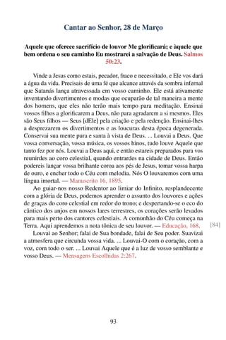 Cantar ao Senhor, 28 de Março

Aquele que oferece sacrifício de louvor Me gloriﬁcará; e àquele que
bem ordena o seu caminho Eu mostrarei a salvação de Deus. Salmos
                               50:23.

    Vinde a Jesus como estais, pecador, fraco e necessitado, e Ele vos dará
a água da vida. Precisais de uma fé que alcance através da sombra infernal
que Satanás lança atravessada em vosso caminho. Ele está ativamente
inventando divertimentos e modas que ocuparão de tal maneira a mente
dos homens, que eles não terão mais tempo para meditação. Ensinai
vossos ﬁlhos a gloriﬁcarem a Deus, não para agradarem a si mesmos. Eles
são Seus ﬁlhos — Seus [dEle] pela criação e pela redenção. Ensinai-lhes
a desprezarem os divertimentos e as loucuras desta época degenerada.
Conservai sua mente pura e santa à vista de Deus. ... Louvai a Deus. Que
vossa conversação, vossa música, os vossos hinos, tudo louve Aquele que
tanto fez por nós. Louvai a Deus aqui, e então estareis preparados para vos
reunirdes ao coro celestial, quando entrardes na cidade de Deus. Então
podereis lançar vossa brilhante coroa aos pés de Jesus, tomar vossa harpa
de ouro, e encher todo o Céu com melodia. Nós O louvaremos com uma
língua imortal. — Manuscrito 16, 1895.
    Ao guiar-nos nosso Redentor ao limiar do Inﬁnito, resplandecente
com a glória de Deus, podemos aprender o assunto dos louvores e ações
de graças do coro celestial em redor do trono; e despertando-se o eco do
cântico dos anjos em nossos lares terrestres, os corações serão levados
para mais perto dos cantores celestiais. A comunhão do Céu começa na
Terra. Aqui aprendemos a nota tônica de seu louvor. — Educação, 168.          [84]
    Louvai ao Senhor; falai de Sua bondade, falai de Seu poder. Suavizai
a atmosfera que circunda vossa vida. ... Louvai-O com o coração, com a
voz, com todo o ser. ... Louvai Aquele que é a luz de vosso semblante e
vosso Deus. — Mensagens Escolhidas 2:267.




                                    93
 