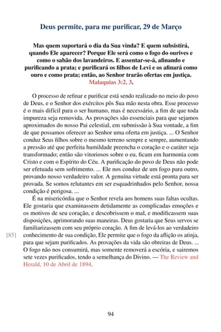Deus permite, para me puriﬁcar, 29 de Março

          Mas quem suportará o dia da Sua vinda? E quem subsistirá,
        quando Ele aparecer? Porque Ele será como o fogo do ourives e
           como o sabão dos lavandeiros. E assentar-se-á, aﬁnando e
       puriﬁcando a prata; e puriﬁcará os ﬁlhos de Levi e os aﬁnará como
         ouro e como prata; então, ao Senhor trarão ofertas em justiça.
                               Malaquias 3:2, 3.

           O processo de reﬁnar e puriﬁcar está sendo realizado no meio do povo
       de Deus, e o Senhor dos exércitos pôs Sua mão nesta obra. Esse processo
       é o mais difícil para o ser humano, mas é necessário, a ﬁm de que toda
       impureza seja removida. As provações são essenciais para que sejamos
       aproximados do nosso Pai celestial, em submissão à Sua vontade, a ﬁm
       de que possamos oferecer ao Senhor uma oferta em justiça. ... O Senhor
       conduz Seus ﬁlhos sobre o mesmo terreno sempre e sempre, aumentando
       a pressão até que perfeita humildade preencha o coração e o caráter seja
       transformado; então são vitoriosos sobre o eu, ﬁcam em harmonia com
       Cristo e com o Espírito do Céu. A puriﬁcação do povo de Deus não pode
       ser efetuada sem sofrimento. ... Ele nos conduz de um fogo para outro,
       provando nosso verdadeiro valor. A genuína virtude está pronta para ser
       provada. Se somos relutantes em ser esquadrinhados pelo Senhor, nossa
       condição é perigosa. ...
           É na misericórdia que o Senhor revela aos homens suas faltas ocultas.
       Ele gostaria que examinassem detidamente as complicadas emoções e
       os motivos de seu coração, e descobrissem o mal, e modiﬁcassem suas
       disposições, aprimorando suas maneiras. Deus gostaria que Seus servos se
       familiarizassem com seu próprio coração. A ﬁm de levá-los ao verdadeiro
[85]   conhecimento de sua condição, Ele permite que o fogo da aﬂição os atinja,
       para que sejam puriﬁcados. As provações da vida são obreiras de Deus. ...
       O fogo não nos consumirá, mas somente removerá a escória, e sairemos
       sete vezes puriﬁcados, tendo a semelhança do Divino. — The Review and
       Herald, 10 de Abril de 1894.




                                          94
 