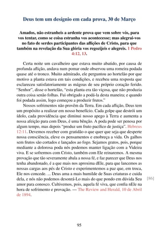 Deus tem um desígnio em cada prova, 30 de Março

  Amados, não estranheis a ardente prova que vem sobre vós, para
 vos tentar, como se coisa estranha vos acontecesse; mas alegrai-vos
   no fato de serdes participantes das aﬂições de Cristo, para que
também na revelação da Sua glória vos regozijeis e alegreis. 1 Pedro
                               4:12, 13.

    Certa noite um cavalheiro que estava muito abatido, por causa de
profunda aﬂição, andava num pomar onde observou uma romeira podada
quase até o tronco. Muito admirado, ele perguntou ao hortelão por que
motivo a planta estava em tais condições, e recebeu uma resposta que
esclareceu satisfatoriamente as mágoas de seu próprio coração ferido.
“Senhor”, disse o hortelão, “esta planta era tão viçosa, que não produzia
outra coisa senão folhas. Fui obrigado a podá-la desta maneira; e quando
foi podada assim, logo começou a produzir frutos.”
    Nossos sofrimentos não provêm da Terra. Em cada aﬂição, Deus tem
um propósito a realizar em nosso benefício. Cada golpe que destrói um
ídolo, cada providência que diminui nosso apego à Terra e aumenta a
nossa afeição para com Deus, é uma bênção. A poda pode ser penosa por
algum tempo, mas depois “produz um fruto pacíﬁco de justiça”. Hebreus
12:11. Devemos receber com gratidão o que quer que seja que desperte
nossa consciência, eleve os pensamentos e enobreça a vida. Os galhos
sem frutos são cortados e lançados ao fogo. Sejamos gratos, pois, porque
mediante a dolorosa poda nós podemos manter ligação com a Videira
viva. E se sofrermos com Cristo, também com Ele reinaremos. A mesma
provação que tão severamente abala a nossa fé, e faz parecer que Deus nos
tenha abandonado, é a que mais nos aproxima dEle, para que lancemos as
nossas cargas aos pés de Cristo e experimentemos a paz que, em troca,
Ele nos concede. ... Deus ama a mais humilde de Suas criaturas e cuida
dela, e nós não podemos desonrá-Lo mais do que pondo em dúvida Seu          [86]
amor para conosco. Cultivemos, pois, aquela fé viva, que conﬁa nEle na
hora de sofrimento e provação. — The Review and Herald, 10 de Abril
de 1894.




                                   95
 