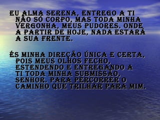 Eu alma serena, entrego a Ti não só corpo, Mas toda minha vergonha, meus pudores. Onde a partir de hoje, nada   estará a Sua frente.   És minha direção única e certa, pois meus olhos fecho, Estendendo e entregando a Ti toda minha submissão, Senhor. Para percorrer o caminho que trilhar para mim.   