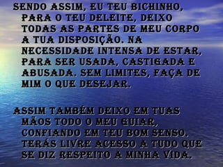 Sendo assim, eu Teu bichinho, para o Teu deleite, deixo todas as partes de meu corpo a Tua disposição. Na necessidade intensa de estar, Para ser usada, castigada e abusada. Sem limites, faça de mim o que desejar.    Assim também deixo em Tuas mãos todo o meu guiar, confiando em Teu bom senso. Terás livre acesso a tudo que se diz respeito a minha vida.   