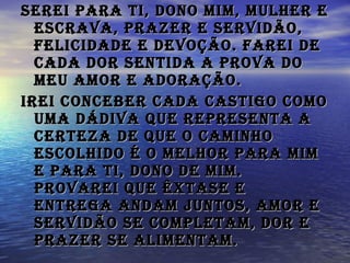 Serei para Ti, Dono mim, mulher e escrava, prazer e servidão, felicidade e devoção. Farei de cada dor sentida a prova do meu amor e adoração.   Irei conceber cada Castigo como uma dádiva que representa a certeza de que o caminho escolhido é o melhor para mim e para TI, Dono de mim. Provarei que Êxtase e Entrega andam juntos, Amor e Servidão se completam, Dor e Prazer se alimentam.   