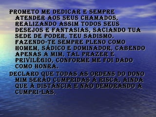 Prometo me dedicar e sempre atender aos Seus chamados, realizando assim todos Seus desejos e fantasias, saciando Tua sede de poder, Teu sadismo. Fazendo-Te sempre pleno como Homem, Sádico   e Dominador, cabendo apenas a mim, tal prazer e privilégio, conforme me foi dado como honra.   Declaro que todas as ordens do Dono mim serão cumpridas à risca, ainda que à distância e não demorando a cumpri-las.  