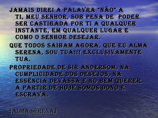 Jamais direi a palavra "não" a Ti, meu Senhor, sob pena de  poder ser castigada por Ti a qualquer instante, em qualquer lugar e como o Senhor desejar.   Que todos saibam agora, que eu alma serena, Sou Tua!!! Exclusivamente Tua. Propriedade de Sir Andersom, na cumplicidade dos desejos, na essência devassa e no bem querer. A partir de hoje somos Dono e escrava.   {alma serena} 