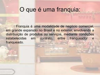 O que é uma franquia:

        Franquia é uma modalidade de negócio comercial,
em grande expansão no Brasil e no exterior, envolvendo a
distribuição de produtos ou serviços, mediante condições
estabelecidas em contrato, entre franqueador e
franqueado.
 