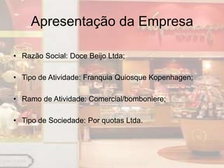 Apresentação da Empresa

• Razão Social: Doce Beijo Ltda;

• Tipo de Atividade: Franquia Quiosque Kopenhagen;

• Ramo de Atividade: Comercial/bomboniere;

• Tipo de Sociedade: Por quotas Ltda.
 