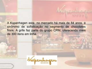 A Kopenhagen está no mercado há mais de 84 anos, é
sinônimo de sofisticação no segmento de chocolates
finos. A grife faz parte do grupo CRM, oferecendo mais
de 300 itens em linha.
 