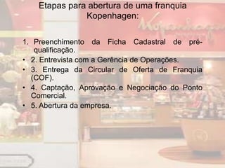 Etapas para abertura de uma franquia
               Kopenhagen:

1. Preenchimento da Ficha Cadastral de pré-
   qualificação.
• 2. Entrevista com a Gerência de Operações.
• 3. Entrega da Circular de Oferta de Franquia
  (COF).
• 4. Captação, Aprovação e Negociação do Ponto
  Comercial.
• 5. Abertura da empresa.
 