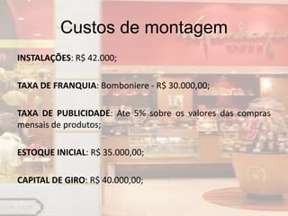 Custos de montagem
INSTALAÇÕES: R$ 42.000;

TAXA DE FRANQUIA: Bomboniere - R$ 30.000,00;

TAXA DE PUBLICIDADE: Ate 5% sobre os valores das compras
mensais de produtos;

ESTOQUE INICIAL: R$ 35.000,00;

CAPITAL DE GIRO: R$ 40.000,00;
 