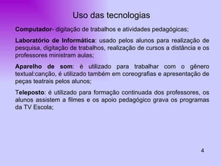 Uso das tecnologias 4 Computador - digitação de trabalhos e atividades pedagógicas; Laboratório de Informática : usado pelos alunos para realização de pesquisa, digitação de trabalhos, realização de cursos a distância e os professores ministram aulas; Aparelho de som : é utilizado para trabalhar com o gênero textual:canção, é utilizado também em coreografias e apresentação de peças teatrais pelos alunos; T eleposto : é utilizado para formação continuada dos professores, os alunos assistem a filmes e os apoio pedagógico grava os programas da TV Escola; 