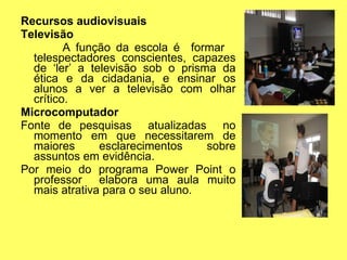 Recursos audiovisuais Televisão A função da escola é  formar  telespectadores conscientes, capazes de ‘ler’ a televisão sob o prisma da ética e da cidadania, e ensinar os alunos a ver a televisão com olhar crítico. Microcomputador Fonte de pesquisas  atualizadas  no momento em que necessitarem de maiores esclarecimentos sobre assuntos em evidência. Por meio do programa Power Point o professor  elabora uma aula muito mais atrativa para o seu aluno. 