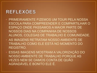 • PRIMEIRAMENTE FIZEMOS UM TOUR PELA NOSSA 
ESCOLA PARA COMPREENDER E COMPARTILHAR O 
ESPAÇO ONDE PASSAMOS A MAIOR PARTE DE 
NOSSOS DIAS NA COMPANHIA DE NOSSOS 
ALUNOS, COLEGAS DE TRABALHO E COMUNIDADE. 
• AS IMAGENS RETRATAM NOSSO AMBIENTE DE 
TRABALHO COMO ELE ESTÁ NO MOMENTO DO 
REGISTRO. 
• ESSAS IMAGENS MOSTRAM A VALORIZAÇÃO DO 
NOSSO AMBIENTE DE TRABALHO PORQUE AS 
VEZES NEM SE DAMOS CONTA DE QUÃO 
AGRADÁVEL E BONITO ELE É. 
 