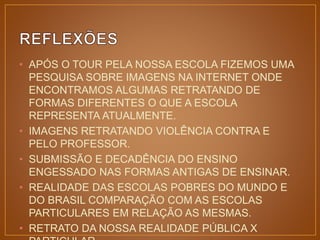 • APÓS O TOUR PELA NOSSA ESCOLA FIZEMOS UMA 
PESQUISA SOBRE IMAGENS NA INTERNET ONDE 
ENCONTRAMOS ALGUMAS RETRATANDO DE 
FORMAS DIFERENTES O QUE A ESCOLA 
REPRESENTA ATUALMENTE. 
• IMAGENS RETRATANDO VIOLÊNCIA CONTRA E 
PELO PROFESSOR. 
• SUBMISSÃO E DECADÊNCIA DO ENSINO 
ENGESSADO NAS FORMAS ANTIGAS DE ENSINAR. 
• REALIDADE DAS ESCOLAS POBRES DO MUNDO E 
DO BRASIL COMPARAÇÃO COM AS ESCOLAS 
PARTICULARES EM RELAÇÃO AS MESMAS. 
• RETRATO DA NOSSA REALIDADE PÚBLICA X 
PARTICULAR. 
 