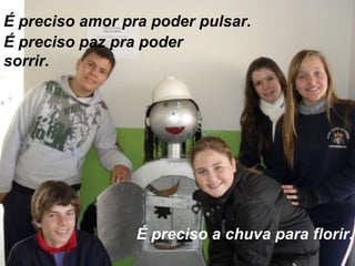 É preciso amor pra poder pulsar. É preciso paz pra poder sorrir. É preciso a chuva para florir. 