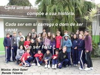 Cada um de nós compõe a sua história. De ser feliz ! Cada ser em si carrega o dom de ser capaz Música: Almir Sater/  Renato Teixeira . 