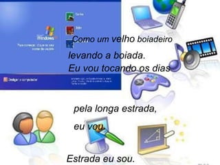 Como um  velho  boiadeiro levando a boiada. Eu vou tocando os dias pela longa estrada,  eu vou. Estrada eu sou. 