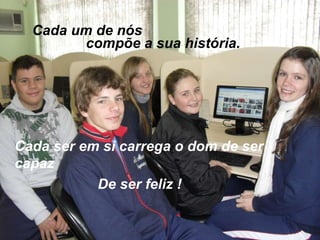 Cada um de nós compõe a sua história. De ser feliz ! Cada ser em si carrega o dom de ser capaz 