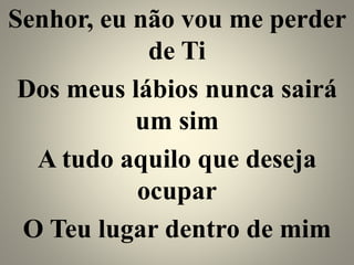 Senhor, eu não vou me perder
de Ti
Dos meus lábios nunca sairá
um sim
A tudo aquilo que deseja
ocupar
O Teu lugar dentro de mim
 