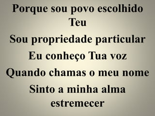 Porque sou povo escolhido
Teu
Sou propriedade particular
Eu conheço Tua voz
Quando chamas o meu nome
Sinto a minha alma
estremecer
 