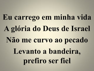 Eu carrego em minha vida
A glória do Deus de Israel
Não me curvo ao pecado
Levanto a bandeira,
prefiro ser fiel
 