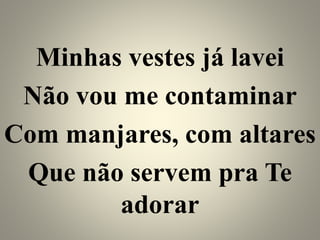 Minhas vestes já lavei
Não vou me contaminar
Com manjares, com altares
Que não servem pra Te
adorar
 