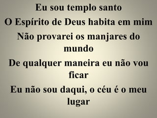 Eu sou templo santo
O Espírito de Deus habita em mim
Não provarei os manjares do
mundo
De qualquer maneira eu não vou
ficar
Eu não sou daqui, o céu é o meu
lugar
 