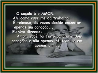 O caçula é o AMOR.O caçula é o AMOR.
Ah !como esse me dá trabalho!Ah !como esse me dá trabalho!
É teimoso, às vezes decide encantarÉ teimoso, às vezes decide encantar
apenas um coração...apenas um coração...
Eu vivo dizendo:Eu vivo dizendo:
Amor, você foi feito para unir doisAmor, você foi feito para unir dois
corações e não apenas infiltrar-se emcorações e não apenas infiltrar-se em
apenas um!...apenas um!...
 