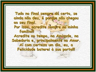 Tudo no final sempre dá certo, seTudo no final sempre dá certo, se
ainda não deu, é porque não chegouainda não deu, é porque não chegou
ao seu final.ao seu final.
Por isso, acredite sempre na minhaPor isso, acredite sempre na minha
família!!!família!!!
Acredite no tempo, na Amizade, naAcredite no tempo, na Amizade, na
Sabedoria e, principalmente no Amor.Sabedoria e, principalmente no Amor.
Aí com certeza um dia, eu, aAí com certeza um dia, eu, a
Felicidade baterei à sua porta!!!Felicidade baterei à sua porta!!!
 