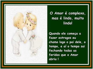 O Amor é complexo, mas é lindo, muito lindo! Quando ele começa a fazer estragos eu chamo logo o pai dele, o tempo, e aí o tempo sai fechando todas as feridas que o Amor abriu ! 