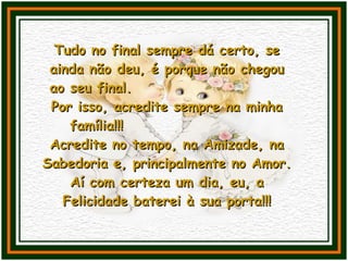Tudo no final sempre dá certo, se ainda não deu, é porque não chegou ao seu final.  Por isso, acredite sempre na minha família!!!  Acredite no tempo, na Amizade, na Sabedoria e, principalmente no Amor. Aí com certeza um dia, eu, a Felicidade baterei à sua porta!!! 