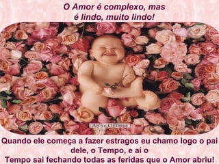 O Amor é complexo, mas é lindo, muito lindo! Quando ele começa a fazer estragos eu chamo logo o pai dele, o Tempo, e aí o Tempo sai fechando todas as feridas que o Amor abriu!   