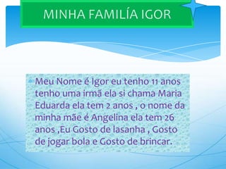 Meu Nome é Igor eu tenho 11 anos
tenho uma irmã ela si chama Maria
Eduarda ela tem 2 anos , o nome da
minha mãe é Angelina ela tem 26
anos ,Eu Gosto de lasanha , Gosto
de jogar bola e Gosto de brincar.
 