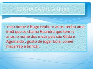 meu nome é Hugo tenho 11 anos, tenho uma
irmã que se chama Huandra que tem 12
anos, o nome dos meus pais são Gilda e
Aguinaldo , gosto de jogar bola, comer
macarrão e brincar.
 