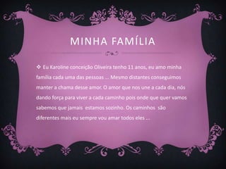 MINHA FAMÍLIA

 Eu Karoline conceição Oliveira tenho 11 anos, eu amo minha
família cada uma das pessoas ... Mesmo distantes conseguimos
manter a chama desse amor. O amor que nos une a cada dia, nós
dando força para viver a cada caminho pois onde que quer vamos
sabemos que jamais estamos sozinho. Os caminhos são
diferentes mais eu sempre vou amar todos eles ...
 