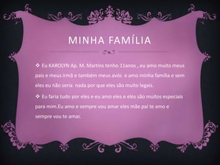 MINHA FAMÍLIA

 Eu KAROLYN Ap. M. Martins tenho 11anos , eu amo muito meus
pais e meus irmã e também meus avós e amo minha família e sem
eles eu não seria nada por que eles são muito legais.

 Eu faria tudo por eles e eu amo eles e eles são muitos especiais
para mim.Eu amo e sempre vou amar eles mãe pai te amo e
sempre vou te amar.
 