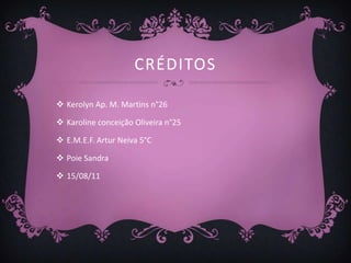 CRÉDITOS

 Kerolyn Ap. M. Martins n°26

 Karoline conceição Oliveira n°25

 E.M.E.F. Artur Neiva 5°C

 Poie Sandra

 15/08/11
 