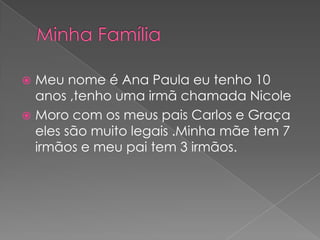  Meu nome é Ana Paula eu tenho 10
  anos ,tenho uma irmã chamada Nicole
 Moro com os meus pais Carlos e Graça
  eles são muito legais .Minha mãe tem 7
  irmãos e meu pai tem 3 irmãos.
 