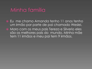    Eu me chamo Amanda tenho 11 anos tenho
    um irmão por parte de pai chamado Weslei.
   Moro com os meus pais Tereza e Silverio eles
    são os melhores pais do mundo. Minha mãe
    tem 11 irmãos e meu pai tem 9 irmãos.
 