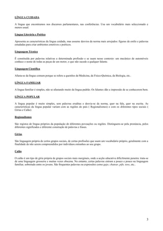LÍNGUA CUIDADA

A língua que encontramos nos discursos parlamentares, nas conferências. Usa um vocabulário mais seleccionado e
menos usual.

Língua Literária e Poética

Apresenta as características da língua cuidada, mas assume desvios da norma mais arrojados: figuras de estilo e palavras
estudadas para criar ambientes emotivos e poéticos.

Linguagem Técnica

É constituída por palavras relativas a determinada profissão e se usam nesse contexto: um mecânico de automóveis
conhece o nome de todas as peças de um motor, o que não sucede a qualquer falante.

Linguagem Científica

Afasta-se da língua comum porque se refere a questões da Medicina, da Físico-Química, da Biologia, etc..

LÍNGUA FAMILIAR

A língua familiar é simples, não se afastando muito da língua padrão. Os falantes dão a impressão de se conhecerem bem.

LÍNGUA POPULAR

A língua popular é muito simples, sem palavras eruditas e desvia-se da norma, quer na fala, quer na escrita. As
características da língua popular variam com as regiões do país ( Regionalismos) e com os diferentes tipos sociais (
Gírias e Calão)

Regionalismos

São registos de língua próprios da população de diferentes povoações ou regiões. Distinguem-se pela pronúncia, pelos
diferentes significados e diferente construção de palavras e frases.

Gírias

São linguagem própria de certos grupos sociais, de certas profissões que usam um vocabulário próprio, geralmente com a
finalidade de não serem compreendidos por indivíduos estranhos ao seu grupo.

Calão

O calão é um tipo de gíria própria de grupos sociais mais marginais, onde a acção educativa dificilmente penetra: trata-se
de uma linguagem grosseira e muitas vezes obscena. No entanto, certas palavras entram a pouco e pouco na linguagem
familiar, sobretudo entre os jovens. São frequentes palavras ou expressões como gajo, chatear, pifo, teso, etc..




                                                                                                                        3
 