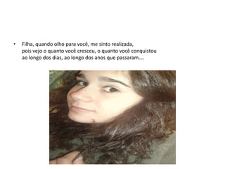 • Filha, quando olho para você, me sinto realizada,
pois vejo o quanto você cresceu, o quanto você conquistou
ao longo dos dias, ao longo dos anos que passaram….
 