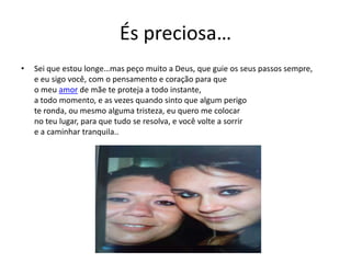 És preciosa…
• Sei que estou longe…mas peço muito a Deus, que guie os seus passos sempre,
e eu sigo você, com o pensamento e coração para que
o meu amor de mãe te proteja a todo instante,
a todo momento, e as vezes quando sinto que algum perigo
te ronda, ou mesmo alguma tristeza, eu quero me colocar
no teu lugar, para que tudo se resolva, e você volte a sorrir
e a caminhar tranquila..
 