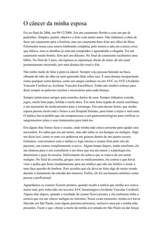O câncer da minha esposa
Foi no final de 2006, em 09/12/2006. Era um casamento florido e com um par de
padrinhos. Simples, porém, objetivo e feito com muito amor. Não tínhamos a ideia de
fazer um casamento para a história, mas um casamento bem feito aos olhos de Deus.
Felizmente nossa casa estava totalmente completa, pelo menos a sala era a única coisa
que faltava, mas os detalhes já estavam comprados e aguardando a chegada. Foi um
casamento muito bonito, feito por um diácono. No final do casamento recebemos uma
bíblia. No final de 5 anos, ela repousa as esperanças cheias de amor, de um casal
postumamente encerrado, por uma doença tão cruel e fria.
Não tenho medo de falar a palavra câncer. Sempre vejo pessoas batendo na boca,
olhando de rabo de olho ou nem querendo falar sobre isso. É uma doença incapacitante
como qualquer outra doença, como um ataque cardíaco ou um AVC ou AVE (Acidente
Vascular Cerebral ou Acidente Vascular Encefálico). Então não medirei esforço para
dizer sempre as palavras corretas e necessárias para cada doença.
Sempre juntávamos amigos para reuniões dentro de casa. Sempre tínhamos comida,
jogos, muito bate-papo, bebida e muito doce. Era uma festa regada de muita comilança
e um maremoto de medicamentos para o estomago. Em uma dessas festas, que minha
esposa passou muito mal e fomos a um Hospital Italiano, para tratar o enjoo e mal-estar.
O médico havia pedido que ela comparecesse a um gastroenterologista para verificar os
sangramentos retais e seus tratamentos para tratá-los.
Em alguns dias fomos fazer o exame, onde minha mãe estava presente para ajudar caso
necessário. Eu sabia que era um tumor, mas não sabia se era benigno ou maligno. Algo
me dizia isso, como se uma voz poderosa me guiasse dentro de um quarto escuro.
Entramos, conversamos com o médico e logo iniciou o exame feito pelo reto da
paciente, um exame completamente evasivo. Algum tempo depois, ainda sonolenta, ele
me chamou para o seu consultório e me disse que era um tumor e a patologia iria
determinar o grau do mesmo. Infelizmente ele achava que se tratava de um tumor
maligno. No final de consulta, grogue com os medicamentos, ele contou o que havia
visto e pediu que fosse imediatamente para um médico que não me lembro o nome e
nem faço questão de lembrar. Pois acredito que ele deva ter feito algo de muito errado
durante o tratamento da retirada dos tumores. Enfim, ele foi um homem antiético como
pessoa e profissional.
Aguardamos os exames ficarem prontos, quando recebi a notícia que minha avó estava
muito mal, pois tinha tido um terceiro AVC hemorrágico (Acidente Vascular Cerebral).
Alguns dias depois, quando o resultado do exame ficava pronto, e ela realmente tinha a
certeza que era um câncer maligno no intestino. Nesse exato momento, minha avó havia
falecido em São Paulo, com alguns parentes próximos, inclusive meu pai e minha mãe
presentes. Fazer o que: chorar a morte da minha avó amada em São Paulo ou dar forças
 