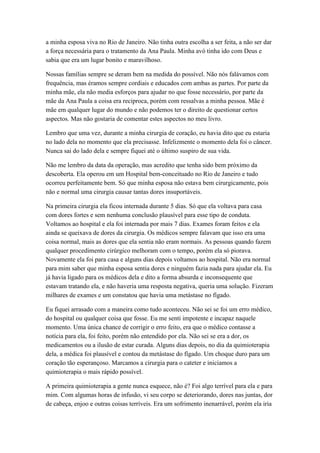 a minha esposa viva no Rio de Janeiro. Não tinha outra escolha a ser feita, a não ser dar
a força necessária para o tratamento da Ana Paula. Minha avó tinha ido com Deus e
sabia que era um lugar bonito e maravilhoso.
Nossas famílias sempre se deram bem na medida do possível. Não nós falávamos com
frequência, mas éramos sempre cordiais e educados com ambas as partes. Por parte da
minha mãe, ela não media esforços para ajudar no que fosse necessário, por parte da
mãe da Ana Paula a coisa era reciproca, porém com ressalvas a minha pessoa. Mãe é
mãe em qualquer lugar do mundo e não podemos ter o direito de questionar certos
aspectos. Mas não gostaria de comentar estes aspectos no meu livro.
Lembro que uma vez, durante a minha cirurgia de coração, eu havia dito que eu estaria
no lado dela no momento que ela precisasse. Infelizmente o momento dela foi o câncer.
Nunca sai do lado dela e sempre fiquei até o último suspiro de sua vida.
Não me lembro da data da operação, mas acredito que tenha sido bem próximo da
descoberta. Ela operou em um Hospital bem-conceituado no Rio de Janeiro e tudo
ocorreu perfeitamente bem. Só que minha esposa não estava bem cirurgicamente, pois
não e normal uma cirurgia causar tantas dores insuportáveis.
Na primeira cirurgia ela ficou internada durante 5 dias. Só que ela voltava para casa
com dores fortes e sem nenhuma conclusão plausível para esse tipo de conduta.
Voltamos ao hospital e ela foi internada por mais 7 dias. Exames foram feitos e ela
ainda se queixava de dores da cirurgia. Os médicos sempre falavam que isso era uma
coisa normal, mais as dores que ela sentia não eram normais. As pessoas quando fazem
qualquer procedimento cirúrgico melhoram com o tempo, porém ela só piorava.
Novamente ela foi para casa e alguns dias depois voltamos ao hospital. Não era normal
para mim saber que minha esposa sentia dores e ninguém fazia nada para ajudar ela. Eu
já havia ligado para os médicos dela e dito a forma absurda e inconsequente que
estavam tratando ela, e não haveria uma resposta negativa, queria uma solução. Fizeram
milhares de exames e um constatou que havia uma metástase no fígado.
Eu fiquei arrasado com a maneira como tudo aconteceu. Não sei se foi um erro médico,
do hospital ou qualquer coisa que fosse. Eu me senti impotente e incapaz naquele
momento. Uma única chance de corrigir o erro feito, era que o médico contasse a
notícia para ela, foi feito, porém não entendido por ela. Não sei se era a dor, os
medicamentos ou a ilusão de estar curada. Alguns dias depois, no dia da quimioterapia
dela, a médica foi plausível e contou da metástase do fígado. Um choque duro para um
coração tão esperançoso. Marcamos a cirurgia para o cateter e iniciamos a
quimioterapia o mais rápido possível.
A primeira quimioterapia a gente nunca esquece, não é? Foi algo terrível para ela e para
mim. Com algumas horas de infusão, vi seu corpo se deteriorando, dores nas juntas, dor
de cabeça, enjoo e outras coisas terríveis. Era um sofrimento inenarrável, porém ela iria
 