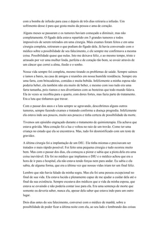 com a bomba de infusão para casa e depois de três dias retiraria a infusão. Um
sofrimento desse é para que gosta muito da pessoa e ama de coração.
Alguns meses se passaram e os tumores haviam começado a diminuir, mas não
completamente. O fígado dela estava repartido em 5 grandes tumores e todos
impossíveis de serem retirados em uma cirurgia. Mais exames foram feitos e em uma
cirurgia completa, retiraram o que podiam do fígado dela. Já havia conversado com o
médico sobre a possibilidade de seu falecimento, e ele sempre me confirmava a mesma
coisa. Possibilidade quase que nulas. Isto me deixava feliz, e ao mesmo tempo, triste e
arrasado por ver uma mulher linda, perfeita e de coração tão bom, se esvair através de
um câncer que correi a alma, ilusão e o sonho.
Nossa vida sempre foi completa, mesmo tirando os problemas de saúde. Sempre saímos
e íamos a bares, na casa de amigos e reuniões em nossa humilde residência. Sempre era
uma farra, com brincadeiras, comidas e muita bebida. Infelizmente a minha esposa não
poderia beber, ela também não era muito de beber, e mesmo com isso tudo era uma
farra tamanha, pois riamos e nos divertíamos com as besteiras que todo mundo falava.
Ela às vezes se recolhia para o quarto, com dores fortes, mas fazia parte do tratamento.
Era a luta que tínhamos que travar.
Com o passar dos anos e a luta sempre se agravando, descobrimos alguns outros
tumores, sempre fazendo exames e tratando conforme a doença progredia. Infelizmente
ela estava indo aos poucos, muito aos poucos e tinha certeza de possibilidade da morte.
Tivemos um episódio engraçado durante o tratamento de quimioterapia. Ela achava que
estava grávida. Meu coração foi a lua e voltou no raio de um trovão. Como ter uma
criança no estado que ela se encontrava. Mas, tudo foi desmistificado com um teste de
gravidez.
A última cirurgia foi a implantação de um DIU. Ela tinha miomas e precisavam ser
tratados o mais rápido possível. Foi feito uma pequena cirurgia e tudo ocorreu muito
bem. Mas com o passar dos dias, ela começou a piorar e sabia que a piora dela era uma
coisa inevitável. Ele foi no médico que implantou o DIU e o médico achou que era a
hora de ir para o hospital, ela não estava tendo forças nem para andar. Eu sabia e ela
sabia, de alguma forma, que era a última vez que nossas vidas iriam ter um final feliz.
Lembro que não havia falado da minha sogra. Mas ela foi uma pessoa excepcional no
final de sua vida. Ela estava lucida e plenamente capaz de me ajudar a cuidar dela até o
final da sua existência. Sempre escutava dos médicos que a vida da minha esposa, que
estava se esvaindo e não poderia contar isso para ela. Era uma sentença de morte que
somente eu deveria saber, nunca ela, apesar dela saber que estava indo para um outro
lugar.
Dois dias antes do seu falecimento, conversei com o médico de manhã, sobre a
possibilidade de poder ficar a última noite com ela, ao seu lado e lembrando das coisas
 