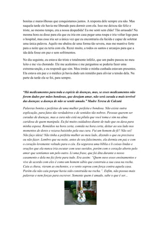 bonitas e maravilhosas que conquistamos juntos. A resposta dele sempre era não. Mas
naquela tarde ele havia me liberado para dormir com ela. Isso me deixou tão feliz e
triste, ao mesmo tempo, era a nossa despedida! Eu me senti sem chão! Tão arrasado! Na
mesma hora eu disse para ela que eu iria em casa pegar uma roupa e iria voltar logo para
o hospital, mas essa iria ser a única vez que eu encontraria ela lúcida e capaz de soletrar
uma única palavra. Aquilo me abalou de uma forma tão severa, mas me mantive forte
para a noite que eu teria com ela. Rezei muito, a todos os santos e arcanjos para que a
ida dela fosse em paz e sem sofrimentos.
No dia seguinte, eu estava tão triste e totalmente infeliz, que um padre passou no meu
leito e me viu chorando. Ele me acalentou e me perguntou se poderia fazer uma
extrema-unção, e eu respondi que sim. Meu irmão e minha cunhada estavam presentes.
Ela estava em paz e o médico já havia dado um remédio para aliviar a tensão dela. Na
parte da tarde ela se foi, para sempre.
“Há medicamentos para toda a espécie de doenças, mas, se esses medicamentos não
forem dados por mãos bondosas, que desejam amar, não será curada a mais terrível
das doenças: a doença de não se sentir amado.” Madre Teresa de Calcutá
Palavras bonita e perfeitas de uma mulher perfeita e bondosa. Não existe outra
explicação, para fatos tão verdadeiros e de sentidos tão nobres. Pessoas querem ser
curadas de doenças, mas a cura não está na pílula que você toma e sim na alma
caridosa de quem manipula. Eu fui muito cuidadoso diante de tudo que eu dava para
minha esposa. Remédios na hora certa, comida na hora certa, deitar ao seu lado nos
momentos de dores e rezava baixinho pela sua cura. Fui um homem de fé? Não sei!
Não faço ideia! Não tinha a perfeita mulher ao meu lado, dizendo o que eu precisava
ou não fazer. Lembro que na noite, antes do seu falecimento, ela dormia em paz e com
o coração levemente voltado para o céu. Eu segurava uma bíblia e li coisas lindas e
orações que ela nunca iria escutar com seus ouvidos, porém com o coração aberto pelo
amor que sentíamos um pelo outro. Li uma frase, que foi dita durante o nosso
casamento e dela me fez forte para tudo. Era assim: “Quem ouve esses ensinamentos e
vive de acordo com eles é como um homem sábio que construiu a sua casa na rocha.
Caiu a chuva, vieram as enchentes, e o vento soprou com força contra aquela casa.
Porém ela não caiu porque havia sido construída na rocha.”. Enfim, não possuo mais
palavras e nem forças para escrever. Somente quem é amado, sabe o que é ser...
 