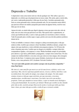 Depressão e Trabalho
A depressão é uma coisa muito ruim na vida de qualquer um. Não sabia o que era a
depressão e os efeitos que ela proporciona no nosso corpo. Me sentia, após a morte dela,
um vazio e nada podia preencher a falta que ela me fazia. Acordava pensando nela,
fazia as coisas pensando nela e dormia pensando nela. Foi um momento muito difícil,
que precisei utilizar um médico psiquiatra para tentar de alguma forma, resolver essa
falta que ela me fazia.
Apesar de tudo, eu ainda tinha que digerir algumas coisas que para mim não valia de
nada, mas era uma coisa que precisava ser feita. Não queria mais o apartamento, as
coisas que lembravam dela, o carro e tudo que podia ser recorrente a choro e tristeza.
Tudo foi passado para a minha sogra e sogro, porém com seus devidos poderes jurídicos
diante da lei.
Voltei ao trabalho e comecei a lutar e reerguer a cabeça novamente para a vida que
ainda eu tinha. Lembro que comecei a fazer faculdade, trabalhava demais, sempre tive
alguns sites que atualizava e estava abrindo uma pequena empresa. Às 24 horas não
eram o bastante para mim. Lembro que eu chegava no trabalho e sempre tinha dois
computadores ligados, o da empresa e o meu. Minha faculdade sempre foi prioridade,
pois adorava o que fazia, publicidade e propaganda, e sempre tirava notas boas. Os sites
sempre me rendiam dinheiro e era uma coisa que estava no meu sangue, não conseguia
deixar de não fazer. A empresa estava quase fechada, só precisava de uma assinatura.
Porém, veio o meu primeiro AVC (Acidente Valvular Cerebral).
"Se você sente tédio quando está sozinho é porque está em péssima companhia."
Jean-Paul Sartre
Me sinto só: como uma flor que morre ao cair de uma árvore, solitária, vazia e sem
esperança. Mas, ela teve esperança quando nasceu, cresceu, se floriu, murchou e caiu
na minha frente. Sou repleto de amigos, mas amigos são amigos. Na vida sempre
estamos só para a vida que segue em frente, por que nascemos, crescemos,
amadurecemos, envelhecemos e morremos. Isso tudo é um ciclo com um fim e
propósito. Temos que amadurecer nossas ideias, e expor ao mundo nossa ideologia e
crença pela humanidade. Eu sou forte, por demais! Mesmo que sozinho ou não, lutando
pela vida ou não, sou forte porque Deus me fez assim e é assim que tenho que lutar,
lutar e lutar, por uma vida que acredito e tenho fé que se tornará verdade.
 