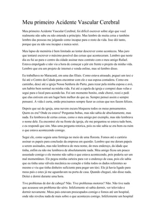 Meu primeiro Acidente Vascular Cerebral
Meu primeiro Acidente Vascular Cerebral, foi difícil escrever sobre algo que você
realmente não sabe ou não entende a princípio. Mas lembro de muita coisa e também
lembro das pessoas me julgando como incapaz para o resto da vida. Isso dói tanto,
porque que eu não sou incapaz e nunca serei.
Meu lapso de memória é bem limitado ao tentar descrever como aconteceu. Mas juro
que tentarei escrever o máximo possível das coisas que aconteceram. Lembro que neste
dia eu fui ao para o centro da cidade assinar meu contrato com o meu amigo Rafael.
Estava empolgado e não via a hora de começar a pôr em frente o projeto da minha vida.
Lembro que era um projeto de internet e venda online, mas só lembro disso.
Eu trabalhava no Maracanã, em uma das filiais. Como estava atrasado, peguei um taxi e
fui até o Centro da Cidade para encontrar com ele e sua esposa contadora. Como era
caminho, desci até a igreja Nossa Senhora do Parto, para rezar pela minha esposa e avó,
um habito bem normal na minha vida. Fui até a capela da igreja e comprei duas velas e
segui para o local para acende-las. Foi um momento bonito, onde chorei, rezei e pedi
que elas estivem em um lugar bem melhor do que eu. Sempre pensei assim e sempre
pensarei. A vida é curta, então precisamos sempre fazer as coisas que nos fazem felizes.
Depois que sai da igreja, uma nuvem escura bloqueou todos os meus pensamentos.
Quem eu era? Onde eu estava? Perguntas bobas, mas não sabia de absolutamente, mas
nada. Eu lembrava de certas coisas, como o meu amigo por exemplo, mas não lembrava
o nome dele. Eu encontrei ele na frente da igreja, ele me perguntou se estava tudo bem,
e eu respondi que sim. Mas uma pergunta retorica, pois eu não sabia se era bom ou ruim
o que estava acontecendo comigo.
Segui ele, como seguia uma formiga no meio de uma floresta. Fomos até o cartório
assinar os papeis para conclusão da empresa em questão. Lembro que me deram papeis
a serem assinados, mas não lembrava do meu nome, do meu endereço, da idade que
tinha, enfim eu não me lembrava de absolutamente nada. Meu amigo ficou um pouco
assustado comigo e ele mesmo não sabia o que estava acontecendo, pois poderia ser um
mal momentâneo. Ele pegou minha carteira para ver o endereço de casa, pois ele sabia
que eu tinha uma válvula mecânica no coração e tinha todos os dados referentes ao
mesmo e viu que tinha dinheiro suficiente para pegar um táxi. Ele já havia ligado para
meus pais e estes já me aguardavam na porta de casa. Quando cheguei, não disse nada.
Deitei e dormi durante uma hora.
Tive problemas de dor de cabeça? Não. Tive problemas motores? Não. Não tive nada
que acusasse um problema tão sério. Infelizmente só sabia dormir, ver televisão e
dormir novamente. Meus pais estavam preocupados comigo e fomos até um hospital,
onde não revelou nada de mais sobre o que aconteceu comigo. Infelizmente um hospital
 
